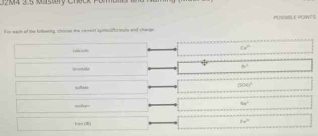 U2M4 3.5 Mastery Check Pomalas an
POSSIBLE POINTS
For each of the following, choose the correct symbol/formula and charge.
calcium
Ca^(2+)
bromide
8r^2
sulfate
(504)^2
sodium
Na^(3-)
Iran (III)
Fe^(2+)