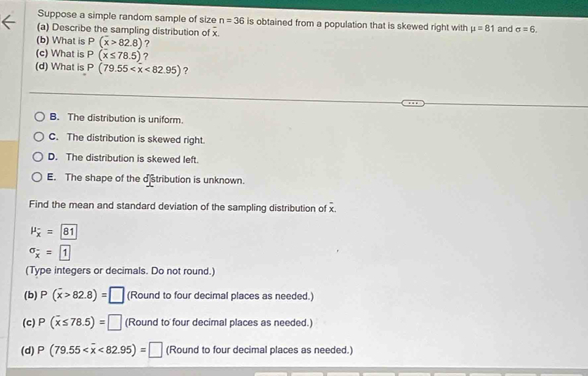 Suppose a simple random sample of size n=36 is obtained from a population that is skewed right with mu =81
(a) Describe the sampling distribution of overline x. and sigma =6, 
(b) What is P(overline x>82.8) ?
(c) What is P(x≤ 78.5) ?
(d) What is P(79.55 <82.95) ?
B. The distribution is uniform.
C. The distribution is skewed right.
D. The distribution is skewed left.
E. The shape of the dstribution is unknown.
Find the mean and standard deviation of the sampling distribution of x.
mu _overline x=81
sigma _overline x=boxed 1
(Type integers or decimals. Do not round.)
(b) P(overline x>82.8)=□ (Round to four decimal places as needed.)
(c) P(overline x≤ 78.5)=□ (Round to four decimal places as needed.)
(d) P(79.55 <82.95)=□ (Round to four decimal places as needed.)