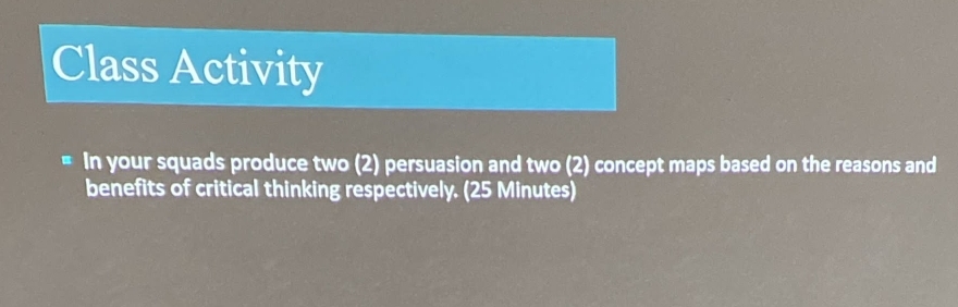 Class Activity 
In your squads produce two (2) persuasion and two (2) concept maps based on the reasons and 
benefits of critical thinking respectively. (25 Minutes)