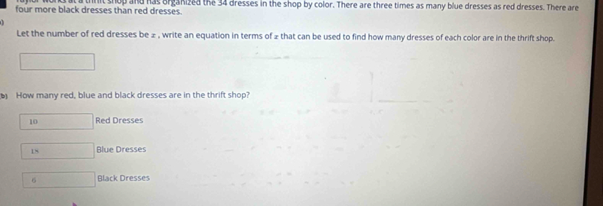 nit shop and has organized the 34 dresses in the shop by color. There are three times as many blue dresses as red dresses. There are
four more black dresses than red dresses.
Let the number of red dresses be ± , write an equation in terms of ± that can be used to find how many dresses of each color are in the thrift shop.
b) How many red, blue and black dresses are in the thrift shop?
10 Red Dresses
18 Blue Dresses
6 Black Dresses