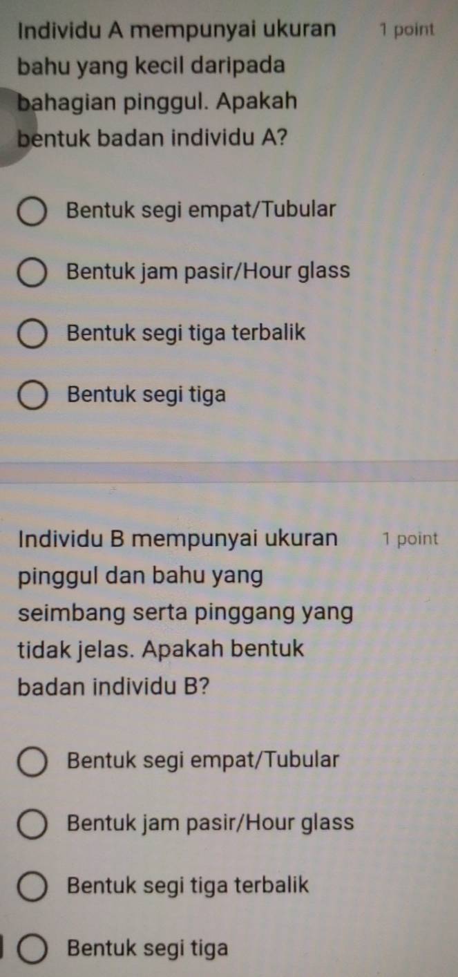 Individu A mempunyai ukuran 1 point
bahu yang kecil daripada
bahagian pinggul. Apakah
bentuk badan individu A?
Bentuk segi empat/Tubular
Bentuk jam pasir/Hour glass
Bentuk segi tiga terbalik
Bentuk segi tiga
Individu B mempunyai ukuran 1 point
pinggul dan bahu yang
seimbang serta pinggang yang
tidak jelas. Apakah bentuk
badan individu B?
Bentuk segi empat/Tubular
Bentuk jam pasir/Hour glass
Bentuk segi tiga terbalik
Bentuk segi tiga