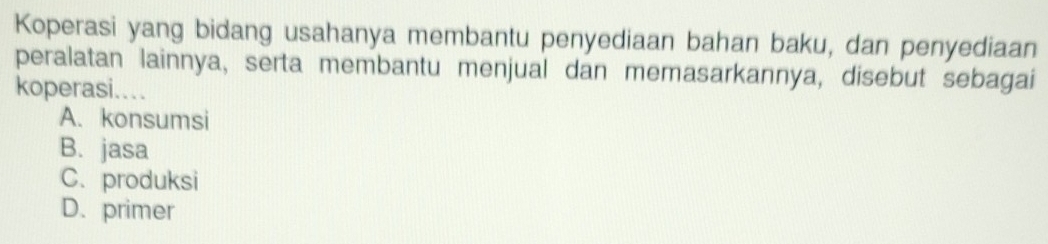 Koperasi yang bidang usahanya membantu penyediaan bahan baku, dan penyediaan
peralatan lainnya, serta membantu menjual dan memasarkannya, disebut sebagai
koperasi...
A. konsumsi
B. jasa
C. produksi
D. primer