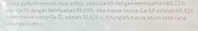 Unsur gallium memiliki dua isotop, yaitu Ga- 69 dengan kelimpahan 60, 11%
dan Ga- 71 dengan kelimpahan 39,89%. Jika massa isotop Ga- 69 adalah 68,926
u dan massa isotop Ga- 71 adalah 70,925 u, hitunglah massa atom rata-rata 
unsur gallium!