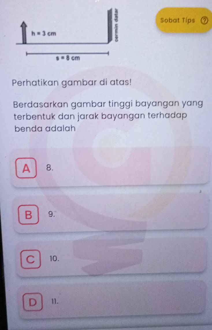 Sobat Tips ?
Perhatikan gambar di atas!
Berdasarkan gambar tinggi bayangan yang
terbentuk dan jarak bayangan terhadap
benda adalah
A 8.
B ₹9.
C 10.
D 11.