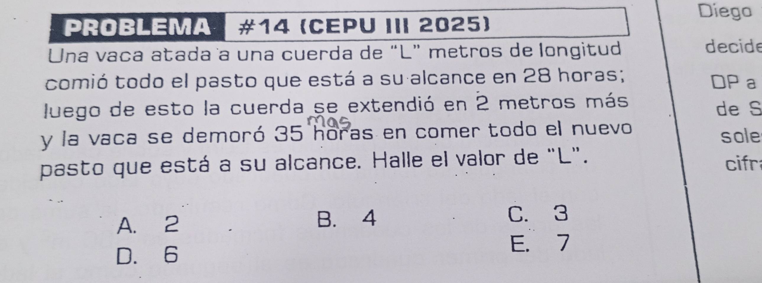 Diego
PROBLEMA #14 (CEPU III 2025)
Una vaña atada a una cuerda de “L” metros de longitud
decide
comió todo el pasto que está a su alcance en 28 horas;
DP a
luego de esto la cuerda se extendió en 2 metros más
de S
y la vaca se demoró 35 horas en comer todo el nuevo
sole
pasto que está a su alcance. Halle el valor de "L".
cifr
A. 2
B. 4
C. 3
D. 6
E. 7