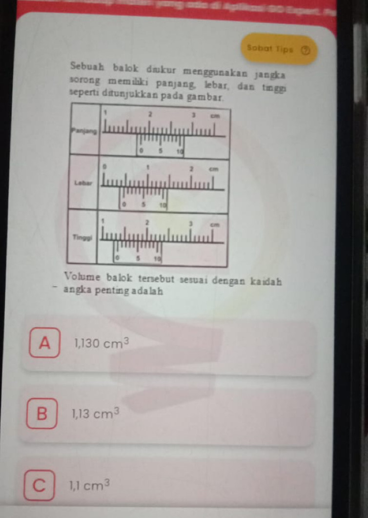 1 0 Eugent Po
Sobat Tips
Sebuah balok diukur menggunakan jangka
sorong memiliki panjang, lebar, dan tinggi
seperti ditunjukkan pada gambar.
Volume balok tersebut sesuai dengan kaidah
angka penting adalah
A 1,130cm^3
B 1,13cm^3
C 1,1cm^3