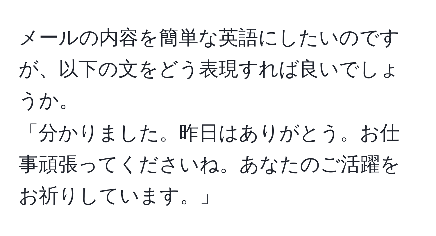 メールの内容を簡単な英語にしたいのですが、以下の文をどう表現すれば良いでしょうか。  
「分かりました。昨日はありがとう。お仕事頑張ってくださいね。あなたのご活躍をお祈りしています。」