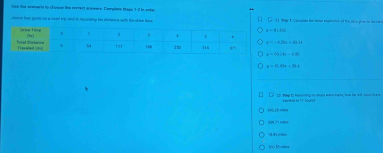 Use the scenario to choose the correct answers. Complete Steps 1-2 in order.
Jason has gone on a road trip and is recording h22. Step 1: Calculate the linear regression of the data given in the tabli
y=61.83x
y=-4.29x+63.14
y=63.14x-4.29
y=61.83x+20.4
23. Step 2: Assuming no stops were made, how far will Jason have
traveled in 11 hours?
690.25 miles
509.71 miles
15.95 miles
700.53 miles