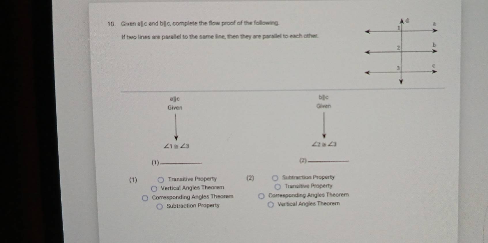 Given a|c and b||c, complete the flow proof of the following.
If two lines are parallel to the same line, then they are parallel to each other.
allc bparallel c
Given Given
∠ 1≌ ∠ 3
∠ 2≌ ∠ 3
(1)_ (2)_
(1) Transitive Property (2) Subtraction Property
Vertical Angles Theorem Transitive Property
Corresponding Angles Theorem Corresponding Angles Theorem
Subtraction Property Vertical Angles Theorem