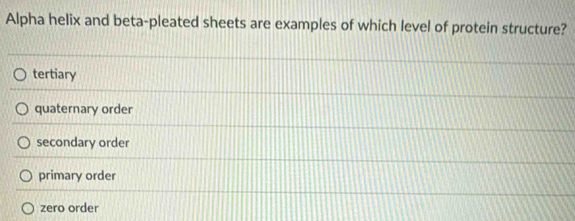 Alpha helix and beta-pleated sheets are examples of which level of protein structure?
tertiary
quaternary order
secondary order
primary order
zero order