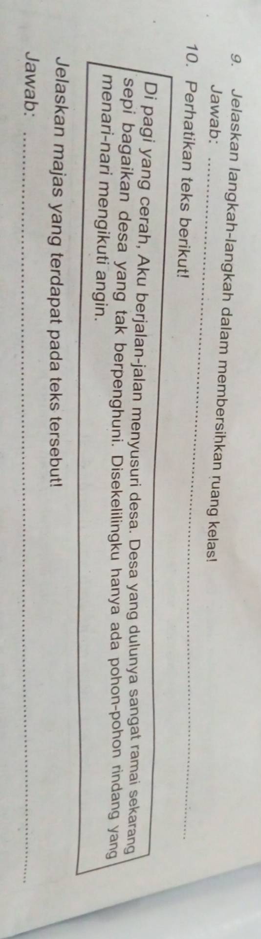 Jelaskan langkah-langkah dalam membersihkan ruang kelas! 
Jawab:_ 
10. Perhatikan teks berikut! 
Di pagi yang cerah, Aku berjalan-jalan menyusuri desa. Desa yang dulunya sangat ramai sekarang 
sepi bagaikan desa yang tak berpenghuni. Disekelilingku hanya ada pohon-pohon rindang yang 
menari-nari mengikuti angin. 
Jelaskan majas yang terdapat pada teks tersebut! 
Jawab:_