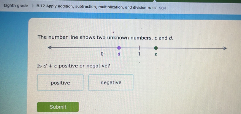 Eighth grade B.12 Apply addition, subtraction, multiplication, and division rules S6N
The number line shows two unknown numbers, c and d.
Is d+c positive or negative?
positive negative
Submit