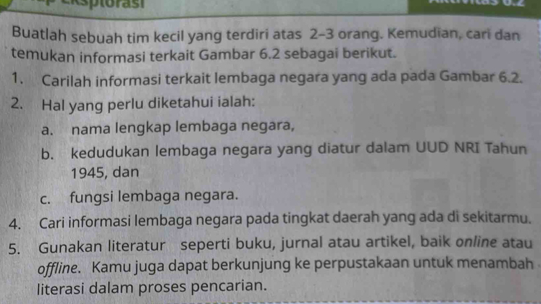 sptorast 
Buatlah sebuah tim kecil yang terdiri atas 2 - 3 orang. Kemudian, cari dan 
temukan informasi terkait Gambar 6.2 sebagai berikut. 
1. Carilah informasi terkait lembaga negara yang ada pada Gambar 6.2. 
2. Hal yang perlu diketahui ialah: 
a. nama lengkap lembaga negara, 
b. kedudukan lembaga negara yang diatur dalam UUD NRI Tahun 
1945, dan 
c. fungsi lembaga negara. 
4. Cari informasi lembaga negara pada tingkat daerah yang ada di sekitarmu. 
5. Gunakan literatur seperti buku, jurnal atau artikel, baik online atau 
offline. Kamu juga dapat berkunjung ke perpustakaan untuk menambah 
literasi dalam proses pencarian.