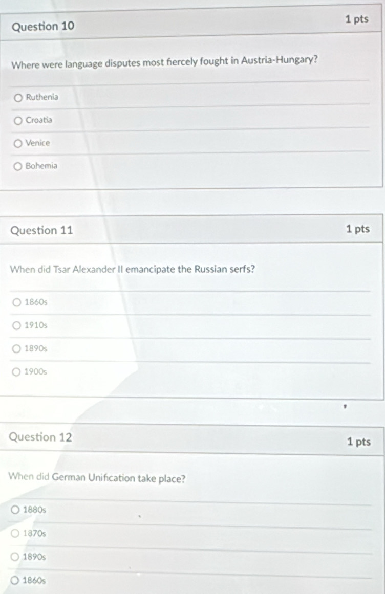 Where were language disputes most fercely fought in Austria-Hungary?
Ruthenia
Croatia
Venice
Bohemia
Question 11 1 pts
When did Tsar Alexander II emancipate the Russian serfs?
1860s
1910s
1890s
1900s
Question 12 1 pts
When did German Unifcation take place?
1880s
1870s
1890s
1860s