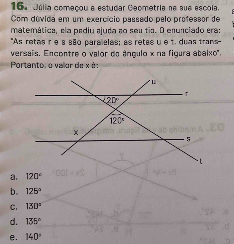 Júlia começou a estudar Geometria na sua escola.
Com dúvida em um exercício passado pelo professor de
matemática, ela pediu ajuda ao seu tio. O enunciado era:
"As retas r e s são paralelas; as retas u e t, duas trans-
versais. Encontre o valor do ângulo x na figura abaixo".
Portanto, o valor de x é:
a. 120°
b. 125°
C. 130°
d. 135°
e. 140°