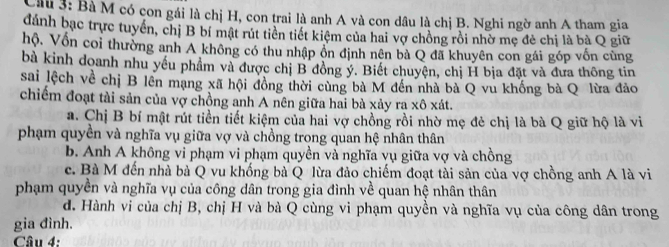 Bà M có con gái là chị H, con trai là anh A và con dâu là chị B. Nghi ngờ anh A tham gia
đánh bạc trực tuyển, chị B bí mật rút tiền tiết kiệm của hai vợ chồng rồi nhờ mẹ đẻ chị là bà Q giữ
hộ. Vốn coi thường anh A không có thu nhập ồn định nên bà Q đã khuyên con gái góp vốn cùng
bà kinh doanh nhu yếu phầm và được chị B đồng ý. Biết chuyện, chị H bịa đặt và đưa thông tin
sai lệch về chị B lên mạng xã hội đồng thời cùng bà M đến nhà bà Q vu khống bà Q lừa đảo
chiếm đoạt tài sản của vợ chồng anh A nên giữa hai bà xảy ra xô xát.
a. Chị B bí mật rút tiền tiết kiệm của hai vợ chồng rồi nhờ mẹ đẻ chị là bà Q giữ hộ là vi
phạm quyền và nghĩa vụ giữa vợ và chồng trong quan hệ nhân thân
b. Anh A không vi phạm vi phạm quyền và nghĩa vụ giữa vợ và chồng
c. Bà M đến nhà bà Q vu khống bà Q lừa đảo chiếm đoạt tài sản của vợ chồng anh A là vi
phạm quyền và nghĩa vụ của công dân trong gia đình về quan hệ nhân thân
d. Hành vi của chị B, chị H và bà Q cùng vi phạm quyền và nghĩa vụ của công dân trong
gia đình.
Câu 4: