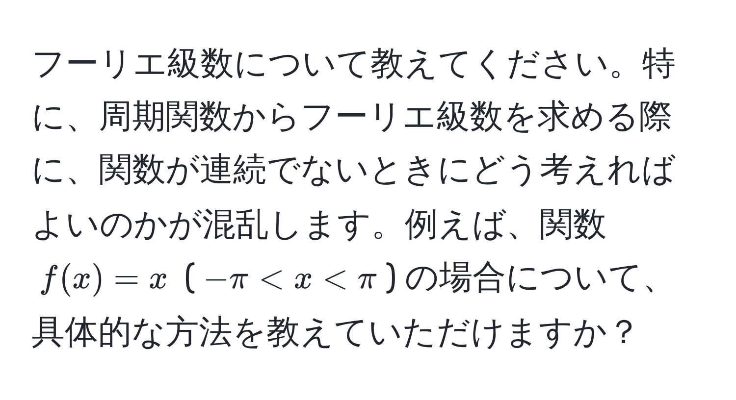 フーリエ級数について教えてください。特に、周期関数からフーリエ級数を求める際に、関数が連続でないときにどう考えればよいのかが混乱します。例えば、関数 $f(x)=x$ ($-π < x < π$) の場合について、具体的な方法を教えていただけますか？