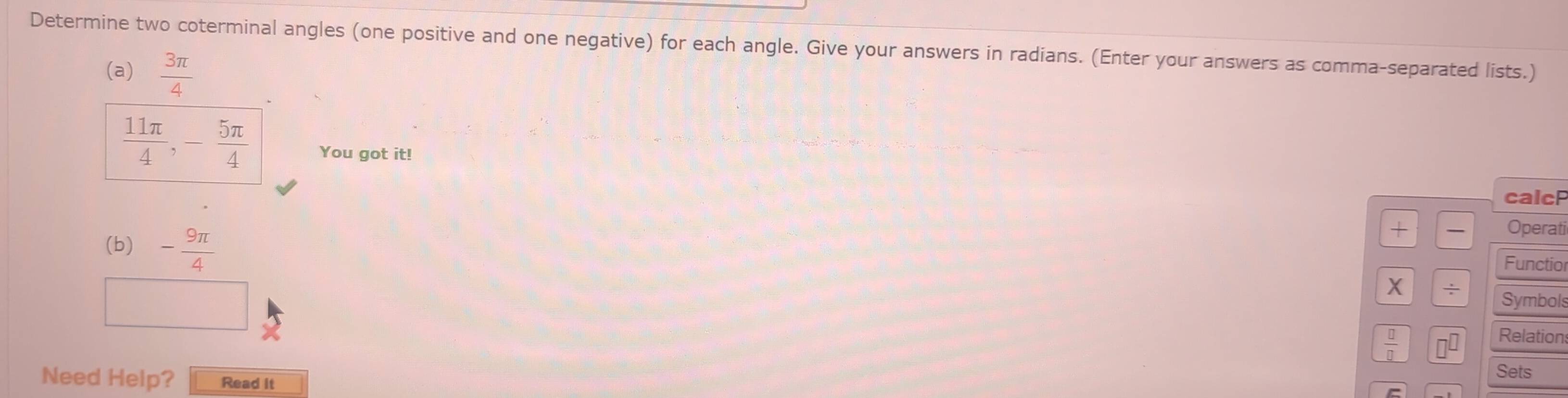 Determine two coterminal angles (one positive and one negative) for each angle. Give your answers in radians. (Enter your answers as comma-separated lists.) 
(a)  3π /4 
 11π /4 , - 5π /4  You got it! 
calcF 
(b) - 9π /4 
+ Operati 
Functio 
X ÷ Symbols 
 □ /□   
Relation 
Need Help? Read it 
Sets