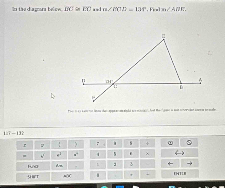 In the diagram below, overline BC≌ overline EC and m∠ ECD=134°. Find m∠ ABE.
E
D 134°
A
C
B
F
You may assume lines that appear straight are straight, but the figure is not otherwise drawn to scale.
117-132
r y  ) 7 c 8 9 ÷ 
= a^2 a^b 4 5 6 × 
Funcs Ans , 1 2 3 - 
SHIFT ABC 0 . π + ENTER