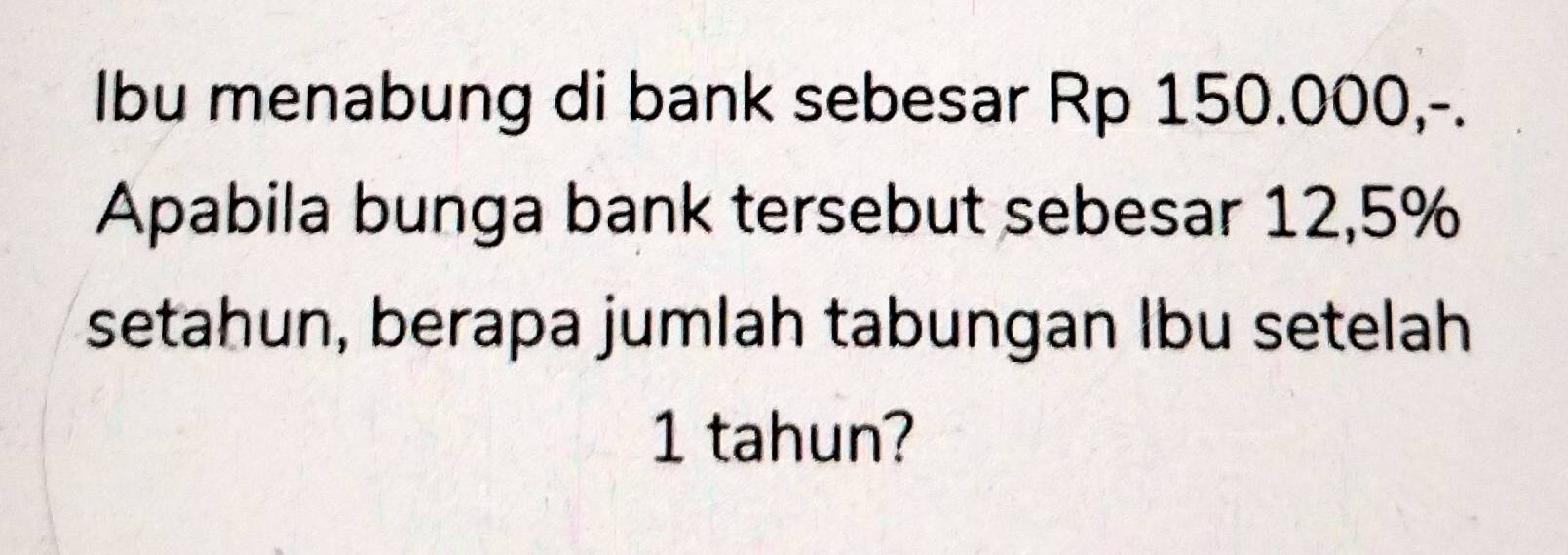 Ibu menabung di bank sebesar Rp 150.000,-. 
Apabila bunga bank tersebut sebesar 12,5%
setahun, berapa jumlah tabungan Ibu setelah
1 tahun?