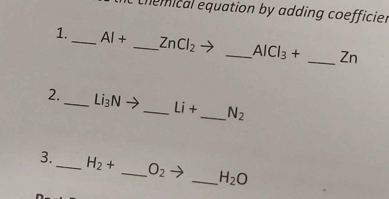 chemical equation by adding coefficier 
1._ AI+ _  ZnCl_2
_ AlCl_3+
_Zn 
2. 
_ Li_3N _  
_ Li+ _  N_2
3._ H_2+ _  O_2 _ H_2O