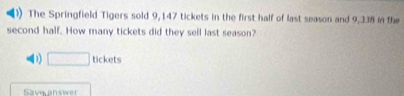 The Springfield Tigers sold 9,147 tickets in the first half of last season and 9,338 in the
second half. How many tickets did they sell last season?
D) □ tickets
Save answer