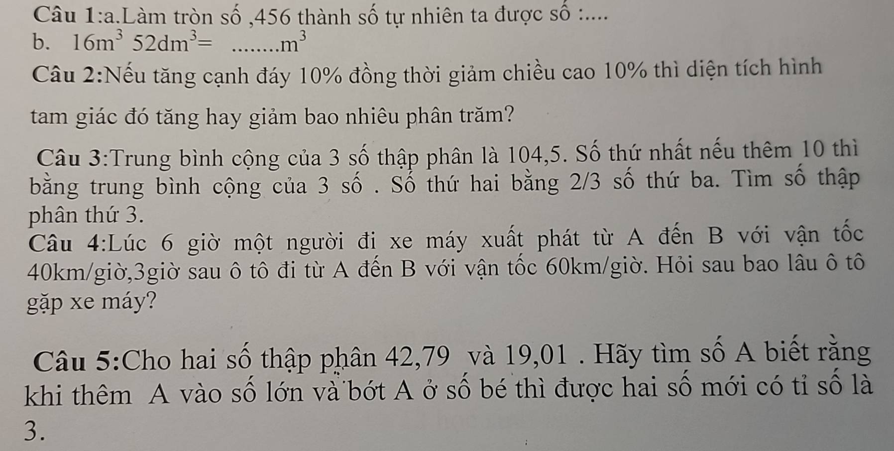 Làm tròn số , 456 thành số tự nhiên ta được số :.... 
b. 16m^352dm^3= ...m^3 _ 
Cầu 2:Nếu tăng cạnh đáy 10% đồng thời giảm chiều cao 10% thì diện tích hình 
tam giác đó tăng hay giảm bao nhiêu phân trăm? 
Câu 3:Trung bình cộng của 3 số thập phân là 104, 5. Số thứ nhất nếu thêm 10 thì 
bằng trung bình cộng của 3 số . Số thứ hai bằng 2/3 số thứ ba. Tìm số thập 
phân thứ 3. 
Câu 4:Lúc 6 giờ một người đi xe máy xuất phát từ A đến B với vận tốc
40km/giờ,3giờ sau ô tô đi từ A đến B với vận tốc 60km/giờ. Hỏi sau bao lâu ô tô 
gặp xe máy? 
Câu 5:Cho hai số thập phân 42, 79 và 19, 01. Hãy tìm số A biết rằng 
khi thêm A vào số lớn và bớt A ở số bé thì được hai số mới có tỉ số là 
3.