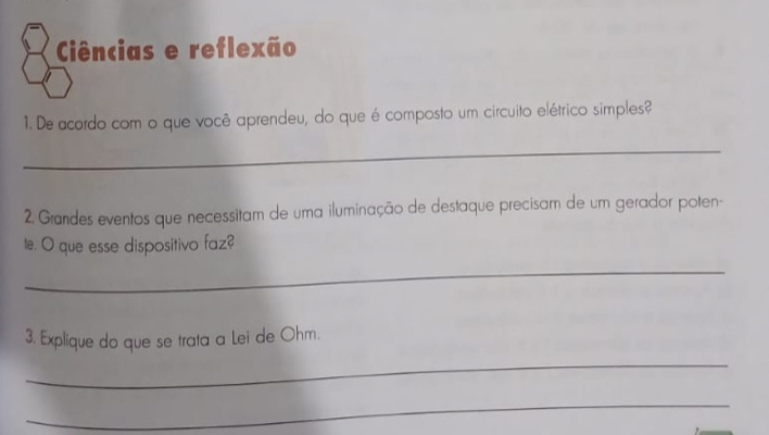 Ciências e reflexão 
1. De acordo com o que você aprendeu, do que é composto um circuito elétrico simples? 
_ 
2. Grandes eventos que necessitam de uma iluminação de destaque precisam de um gerador poten- 
te. O que esse dispositivo faz? 
_ 
3. Explique do que se trata a Lei de Ohm. 
_ 
_