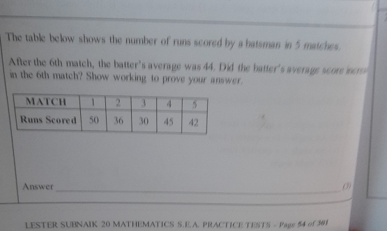 The table below shows the number of runs scored by a batsman in 5 matches 
After the 6th match, the batter's average was 44. Did the batter's average score mer 
in the 6th match? Show working to prove your answer. 
_ 
Answer (3) 
_ 
LESTER SUBNAIK 20 MATHEMATICS S.E.A. PRACTICE TESTS - Pags 54 of 301