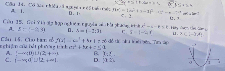 a x≤ 1 hoặc x≥ 4. D. y≤ x≤ 4. 
Câu 14. Có bao nhiêu số nguyên x để biểu thức f(x)=(3x^2+x-2)^2-(x^2-x-7)^2 luôn âm?
A. 1. B、 0. C. 2. D. 3.
Câu 15. Gọi S là tập hợp nghiệm nguyên của bất phương trình x^2-x-6≤ 0. Hãy chọn câu đúng.
A. S⊂ (-2;3). B. S=(-2;3). C. S=(-2;3]. D. S⊂ (-3;4). 
Câu 16. Cho hàm số f(x)=ax^2+bx+c có đồ thị như hình bên. Tìm tập 
nghiệm của bất phương trình ax^2+bx+c≤ 0.
A. (-∈fty ;0)∪ (2;+∈fty ). B. [0;2].
C. (-∈fty ;0]∪ [2;+∈fty ). D. (0;2).