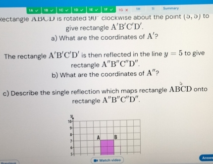 1A √ 1B 1C 1D 1E 1F √ 1G X 1H 1 Summary 
ectangle ABCD is rotated 9U clockwise about the point (5,5) to 
give rectangle A'B'C'D'. 
a) What are the coordinates of A' 2 
The rectangle A'B'C'D' is then reflected in the line y=5 to give 
rectangle A''B''C''D " 
b) What are the coordinates of A'' ? 
c) Describe the single reflection which maps rectangle ABCD onto 
rectangle A''B''C''D''. 
Answe 
** Watch video