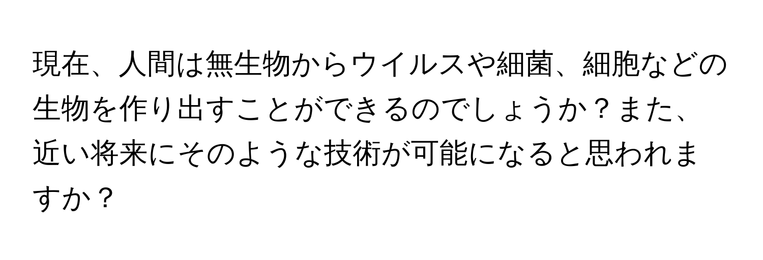 現在、人間は無生物からウイルスや細菌、細胞などの生物を作り出すことができるのでしょうか？また、近い将来にそのような技術が可能になると思われますか？