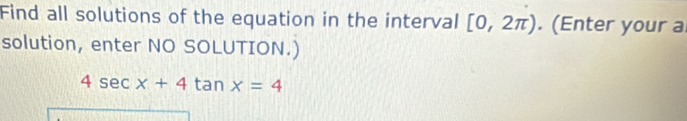 Find all solutions of the equation in the interval [0,2π ). (Enter your a 
solution, enter NO SOLUTION.)
4sec x+4tan x=4