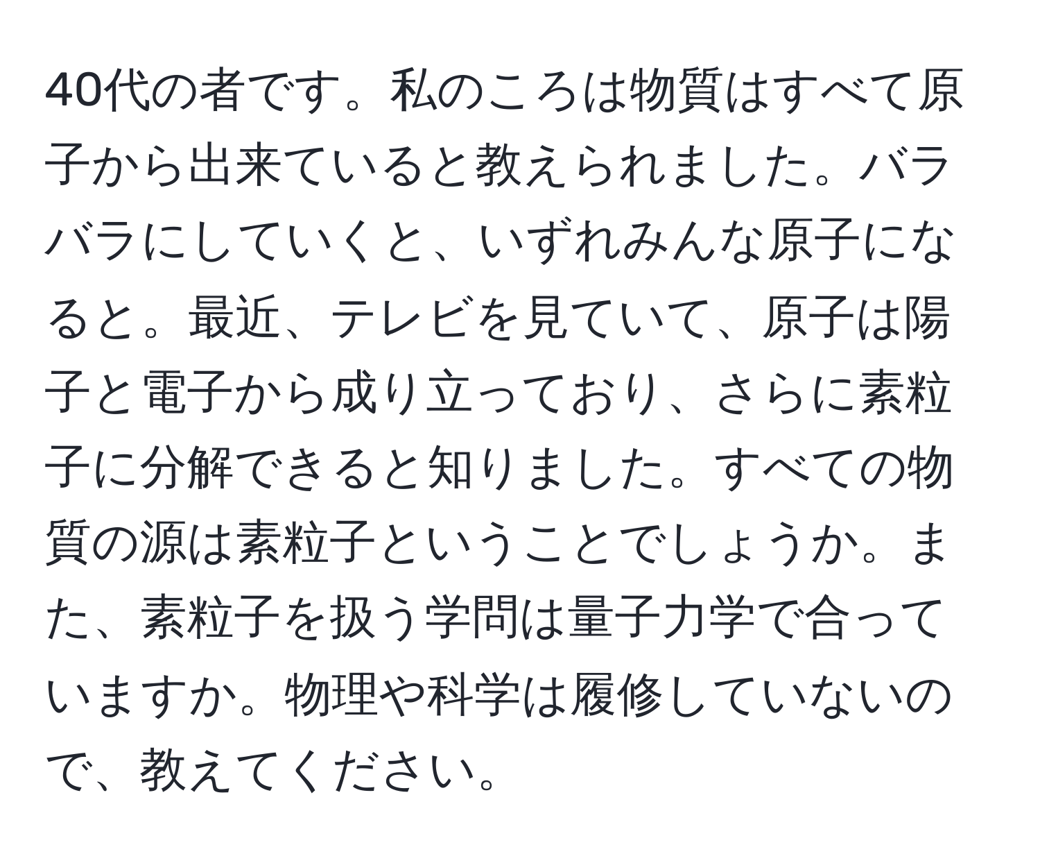 40代の者です。私のころは物質はすべて原子から出来ていると教えられました。バラバラにしていくと、いずれみんな原子になると。最近、テレビを見ていて、原子は陽子と電子から成り立っており、さらに素粒子に分解できると知りました。すべての物質の源は素粒子ということでしょうか。また、素粒子を扱う学問は量子力学で合っていますか。物理や科学は履修していないので、教えてください。