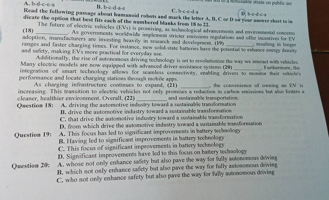 led to a noticeable strain on public se
A. b-d-c-e-a B. b-c-d-a-e h C. b-c-e-d-a D. b-e-d-c-a
Read the following passage about humanoid robots and mark the letter A, B, C or D on your answer sheet to in
dicate the option that best fits each of the numbered blanks from 18 to 22.
The future of electric vehicles (EVs) is promising, as technological advancements and environmental concerns
(18) _. As governments worldwide implement stricter emissions regulations and offer incentives for EV
adoption, manufacturers are investing heavily in research and development. (19) , resulting in longer 
ranges and faster charging times. For instance, new solid-state batteries have the potential to enhance energy density
and safety, making EVs more practical for everyday use.
Additionally, the rise of autonomous driving technology is set to revolutionize the way we interact with vehicles.
Many electric models are now equipped with advanced driver-assistance systems (20) . Furthermore, the
integration of smart technology allows for seamless connectivity, enabling drivers to monitor their vehicle's
performance and locate charging stations through mobile apps.
As charging infrastructure continues to expand, (21) _, the convenience of owning an EV is
increasing. This transition to electric vehicles not only promises a reduction in carbon emissions but also fosters a
cleaner, healthier environment. Overall, (22) _and sustainable transportation.
Question 18: A. driving the automotive industry toward a sustainable transformation
B. drive the automotive industry toward a sustainable transformation
C. that drive the automotive industry toward a sustainable transformation
D. from which drive the automotive industry toward a sustainable transformation
Question 19: A. This focus has led to significant improvements in battery technology
B. Having led to significant improvements in battery technology
C. This focus of significant improvements in battery technology
D. Significant improvements have led to this focus on battery technology
Question 20: A. whose not only enhance safety but also pave the way for fully autonomous driving
B. which not only enhance safety but also pave the way for fully autonomous driving
C. who not only enhance safety but also pave the way for fully autonomous driving