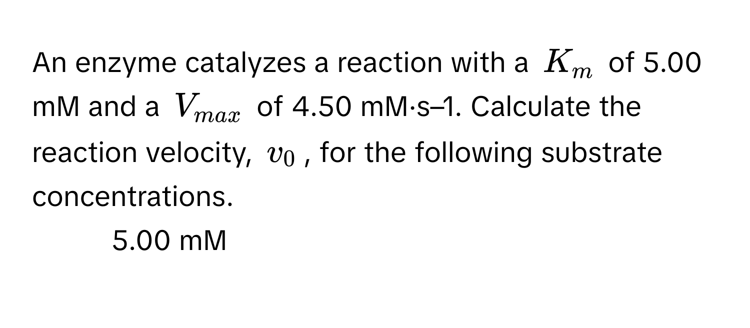 An enzyme catalyzes a reaction with a $K_m$ of 5.00 mM and a $V_max$ of 4.50 mM·s–1. Calculate the reaction velocity, $v_0$, for the following substrate concentrations.

1. 5.00 mM