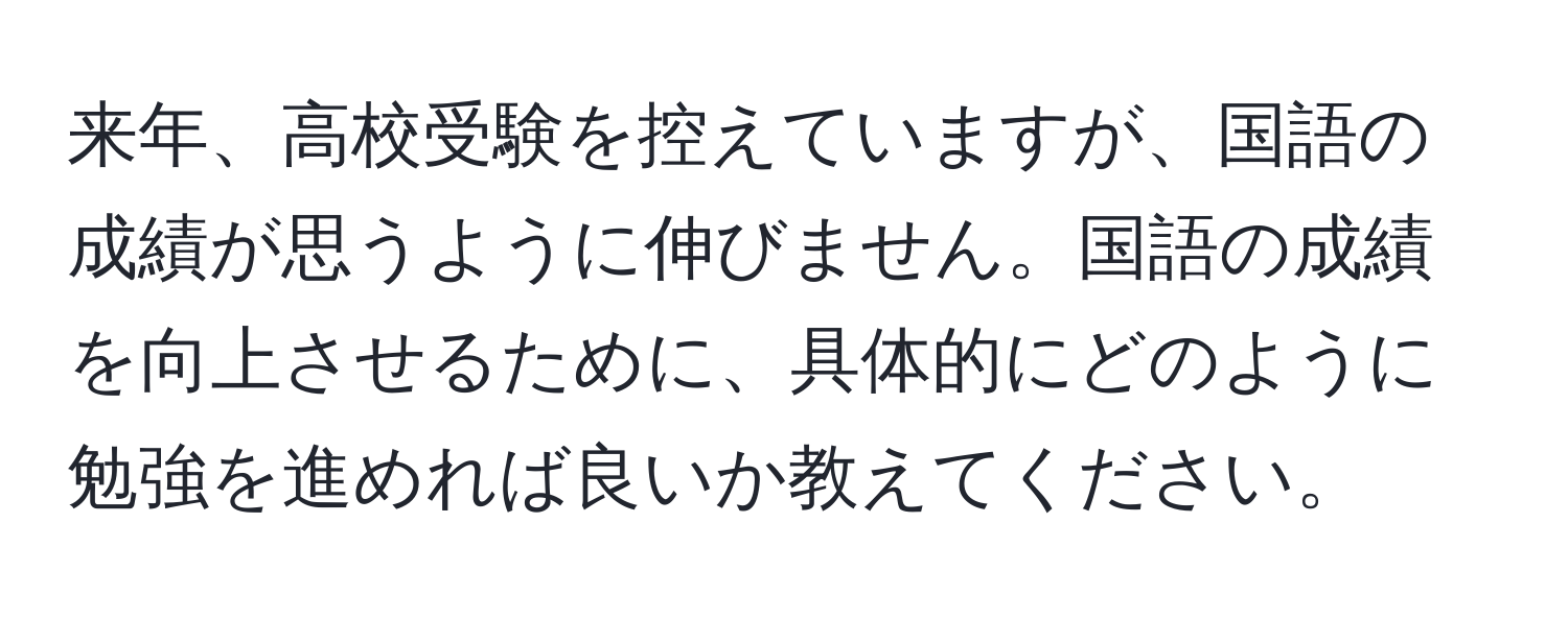 来年、高校受験を控えていますが、国語の成績が思うように伸びません。国語の成績を向上させるために、具体的にどのように勉強を進めれば良いか教えてください。