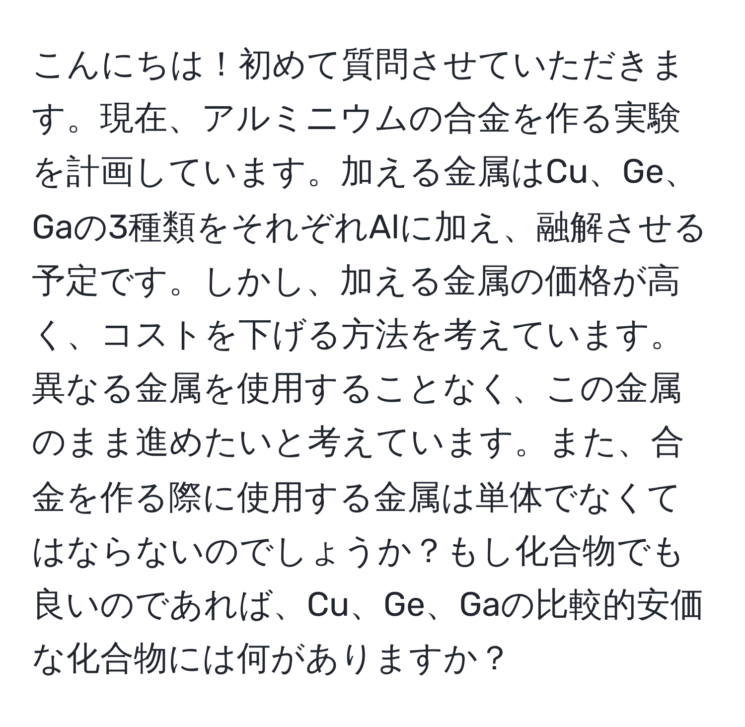 こんにちは！初めて質問させていただきます。現在、アルミニウムの合金を作る実験を計画しています。加える金属はCu、Ge、Gaの3種類をそれぞれAlに加え、融解させる予定です。しかし、加える金属の価格が高く、コストを下げる方法を考えています。異なる金属を使用することなく、この金属のまま進めたいと考えています。また、合金を作る際に使用する金属は単体でなくてはならないのでしょうか？もし化合物でも良いのであれば、Cu、Ge、Gaの比較的安価な化合物には何がありますか？