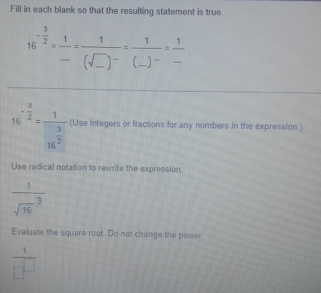 Fill in each blank so that the resulting statement is true.
16^(-frac 3)2= 1/- =frac 1(sqrt(_ ))^-=frac 1(_ )^-= 1/- 
16^(-frac 3)2=frac 116^(frac 3)2 (Use integers or fractions for any numbers in the expression.) 
Use radical notation to rewrite the expression
frac 1(sqrt(16)^3)
Evaluate the square root. Do not change the power
 1/□^(□) 