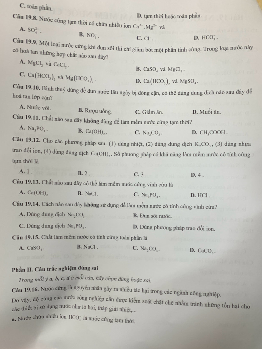 C. toàn phần.
D. tạm thời hoặc toàn phần.
Câu 19.8. Nước cứng tạm thời có chứa nhiều ion Ca^(2+),Mg^(2+)va
A. SO_4^((2-).
B. NO_3^-.
C. Cl . D. HCO_3^-.
Câu 19.9. Một loại nước cứng khí đun sôi thì chi giảm bớt một phần tính cứng. Trong loại nước này
có hoà tan những hợp chất nào sau đây?
A. MgCl_2) và CaCl_2.
B. CaSO_4 và MgCl_2.
C. Ca(HCO_3)_2 và Mg(HCO_3)_2.
D. Ca(HCO_3)_2 và MgSO_4.
Câu 19.10. Bình thuỷ dùng đề đun nước lâu ngày bị đóng cặn, có thể dùng dung dịch nào sau đây để
hoà tan lớp cặn?
A. Nước vôi. B. Rượu uống. C. Giấm ăn. D. Muối ăn.
Câu 19.11. Chất nào sau đây không dùng để làm mềm nước cứng tạm thời?
A. Na_3PO_4. B. Ca(OH)_2. C. Na_2CO_3. D. CH_3 COOH .
Câu 19.12. Cho các phương pháp sau: (1) dùng nhiệt, (2) dùng dung dịch K_2CO_3 , (3) dùng nhựa
trao đồi ion, (4) dùng dung dịch Ca(OH)_2. Số phương pháp có khả năng làm mềm nước có tính cứng
tạm thời là
A. 1 . B. 2 . C. 3 . D. 4 .
Câu 19.13. Chất nào sau dây có thể làm mềm nước cứng vĩnh cửu là
A. Ca(OH)_2 B. NaCl . C. Na_3PO_4. D. HCl .
Câu 19.14. Cách nào sau đây không sử dụng để làm mềm nước có tính cứng vĩnh cửu?
A. Dùng dung dịch Na_2CO_3. B. Đun sôi nước.
C. Dùng dung dịch Na_3PO_4. D. Dùng phương pháp trao đổi ion.
Câu 19.15. Chất làm mềm nước có tính cứng toàn phần là
B. NaCl.
A. CaSO_4. C. Na_2CO_3. D. CaCO_3.
Phần II. Câu trắc nghiệm đúng sai
Trong mỗi ý a, b, c, d ở mỗi câu, hãy chọn đúng hoặc sai.
Câu 19.16. Nước cứng là nguyên nhân gây ra nhiều tác hại trong các ngành công nghiệp.
Do vậy, độ cứng của nước công nghiệp cần được kiểm soát chặt chẽ nhằm tránh những tồn hại cho
các thiết bị sử dụng nước như lò hơi, tháp giải nhiệt,...
a. Nước chứa nhiều ion HCO5 là nước cứng tạm thời