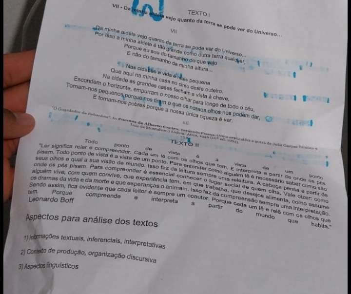 TEXTO I
VII - Da minha nldela vejo quanto da terra se pode ver do Universo...
VII
Da minha aldela vejo quanto da terra se pode ver do Universo...
Por isso a minha aidela é tão grande como outra terra quaiquer,
Porque eu sou do tamanho do que vejo
E não do tamanho da minha altura..
Nas cidades a vida é mais pequena
Que aquí na minha casa no cimo deste outeiro.
Na cidade as grandes casas fecham a vista à chave,
Escondem o horizonte, empurram o nosso olhar para longe de todo o céu,
Tornam-nos pequenos porque nos tiram o que os nossos olhos nos podem dar,
E tornam-nos pobres porque a nossa única ríqueza é ver.
) Guardador de Rebanhos". In Poemas de Alberto Cactro, Fernando Pessos. (Nous eeplicativa e notas de João Gaspar Simões e
Lois de Montalvor.) Lishou Atlca, 1946 (10ª ed. 1001)
XTO I
Todo ponto do vista
6
a
'Ler significa reler é compreender. Cada um 1ê com os olhos que tem. E Interpreta a partir de onde os pér ponto
vista de
pisam. Todo ponto de vista é a vista de um ponto. Para entender como alguém lê é necessário saber como são
um
seus olhos e qual a sua visão de mundo. Isso faz da leitura sempre uma releltura. A cabeça pensa a partir de
onde os pês pisam. Para compreender é essencial conhecer o lugar social de quem olha, Vale dizer; como
aliguém vive, com quem convive, que experiência tem, em que trabalha, que desejos alimenta, como assume
os dramas da vida e da morte e que esperanças o animam. Isso faz da compreensão sempre uma interpretação
tem. Porque compreende interpreta
Leonardo Boff
Sendo assim, fica evidente que cada leitor é sempre um coautor. Porque cada um lê e relê com os olhos que
a partir do mundo que
Aspectos para análise dos textos
habita."
1) infxrmações textuais, inferenciais, interpretativas
2) Contato de produção, organização discursiva
3) Aspectos linguísticos