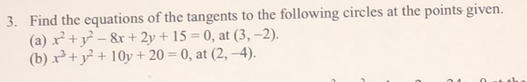 Find the equations of the tangents to the following circles at the points given. 
(a) x^2+y^2-8x+2y+15=0 , at (3,-2). 
(b) x^2+y^2+10y+20=0 , at (2,-4).