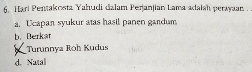 Hari Pentakosta Yahudi dalam Perjanjian Lama adalah perayaan .
a. Ucapan syukur atas hasil panen gandum
b. Berkat
Turunnya Roh Kudus
d. Natal