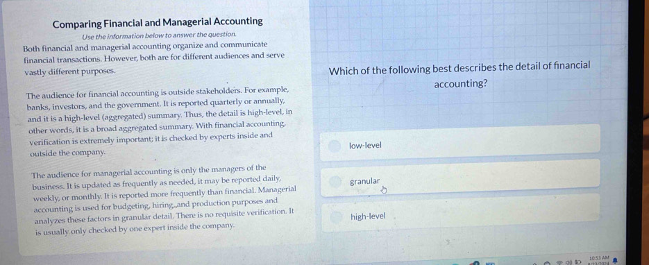 Comparing Financial and Managerial Accounting
Use the information below to answer the question.
Both financial and managerial accounting organize and communicate
financial transactions. However, both are for different audiences and serve
vastly different purposes. Which of the following best describes the detail of financial
The audience for financial accounting is outside stakeholders. For example, accounting?
banks, investors, and the government. It is reported quarterly or annually,
and it is a high-level (aggregated) summary. Thus, the detail is high-level, in
other words, it is a broad aggregated summary. With financial accounting,
verification is extremely important; it is checked by experts inside and
outside the company. low-level
The audience for managerial accounting is only the managers of the
business. It is updated as frequently as needed, it may be reported daily, granular
weekly, or monthly. It is reported more frequently than financial. Managerial
accounting is used for budgeting, hiring,,and production purposes and
analyzes these factors in granular detail. There is no requisite verification. It high-level
is usually only checked by one expert inside the company.
10:53 AM