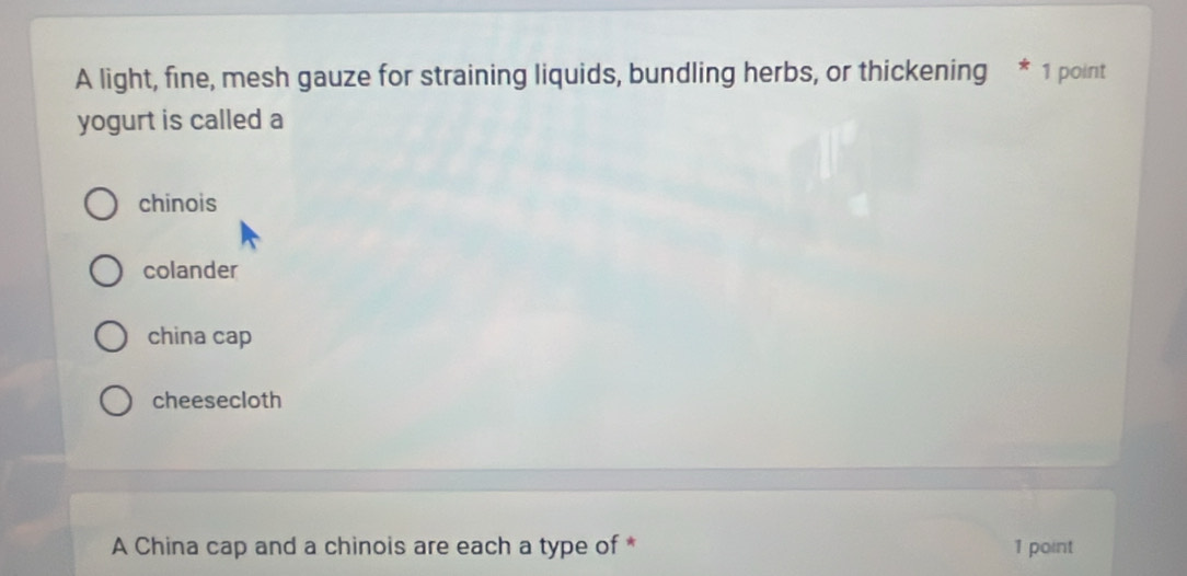 A light, fine, mesh gauze for straining liquids, bundling herbs, or thickening * 1 point
yogurt is called a
chinois
colander
china cap
cheesecloth
A China cap and a chinois are each a type of * 1 point