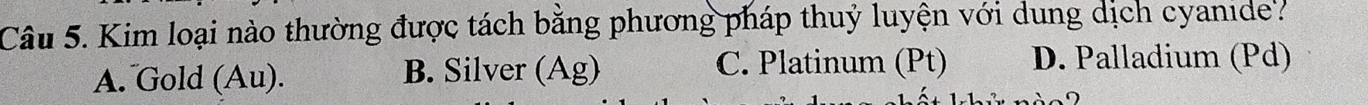 Kim loại nào thường được tách bằng phương pháp thuỷ luyện với dung dịch cyanide'?
A. Gold (Au). B. Silver (Ag)
C. Platinum (Pt) D. Palladium (Pd)