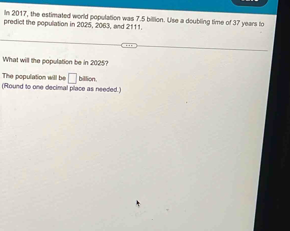 In 2017, the estimated world population was 7.5 billion. Use a doubling time of 37 years to 
predict the population in 2025, 2063, and 2111. 
What will the population be in 2025? 
The population will be □ billion. 
(Round to one decimal place as needed.)