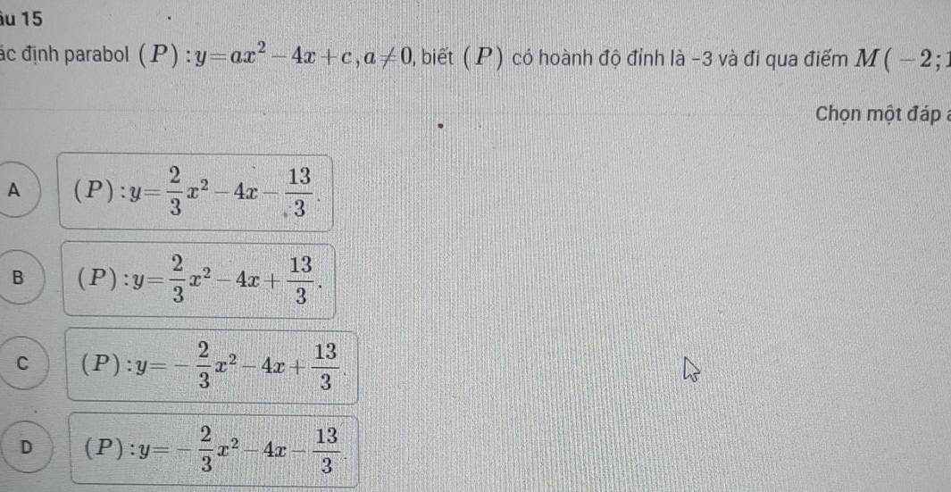 âu 15
ác định parabol (P):y=ax^2-4x+c, a!= 0 , biết ( P) có hoành độ đỉnh là -3 và đi qua điểm M(-2;
Chọn một đáp
A (P):y= 2/3 x^2-4x- 13/3 .
B (P):y= 2/3 x^2-4x+ 13/3 .
C (P):y=- 2/3 x^2-4x+ 13/3 
D (P):y=- 2/3 x^2-4x- 13/3 