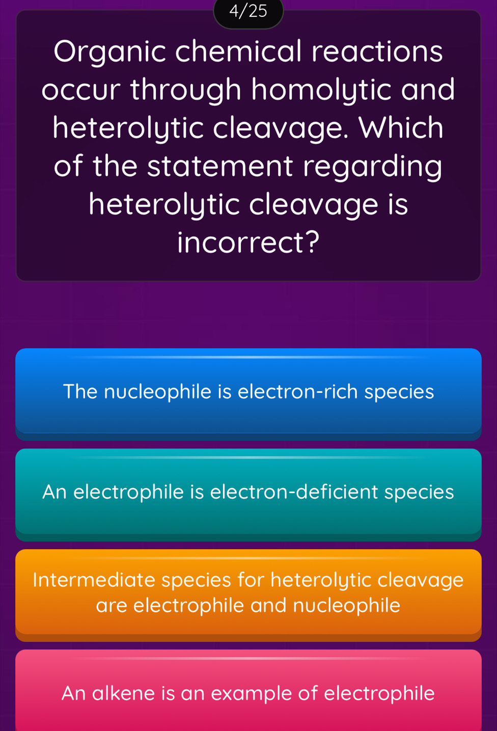 4/25
Organic chemical reactions
occur through homolytic and
heterolytic cleavage. Which
of the statement regarding
heterolytic cleavage is
incorrect?
The nucleophile is electron-rich species
An electrophile is electron-deficient species
Intermediate species for heterolytic cleavage
are electrophile and nucleophile
An alkene is an example of electrophile