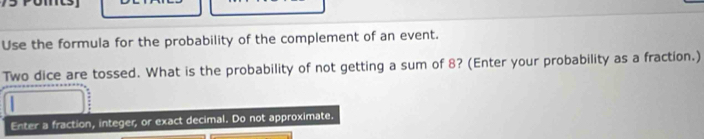 Use the formula for the probability of the complement of an event. 
Two dice are tossed. What is the probability of not getting a sum of 8? (Enter your probability as a fraction.) 
Enter a fraction, integer, or exact decimal. Do not approximate.